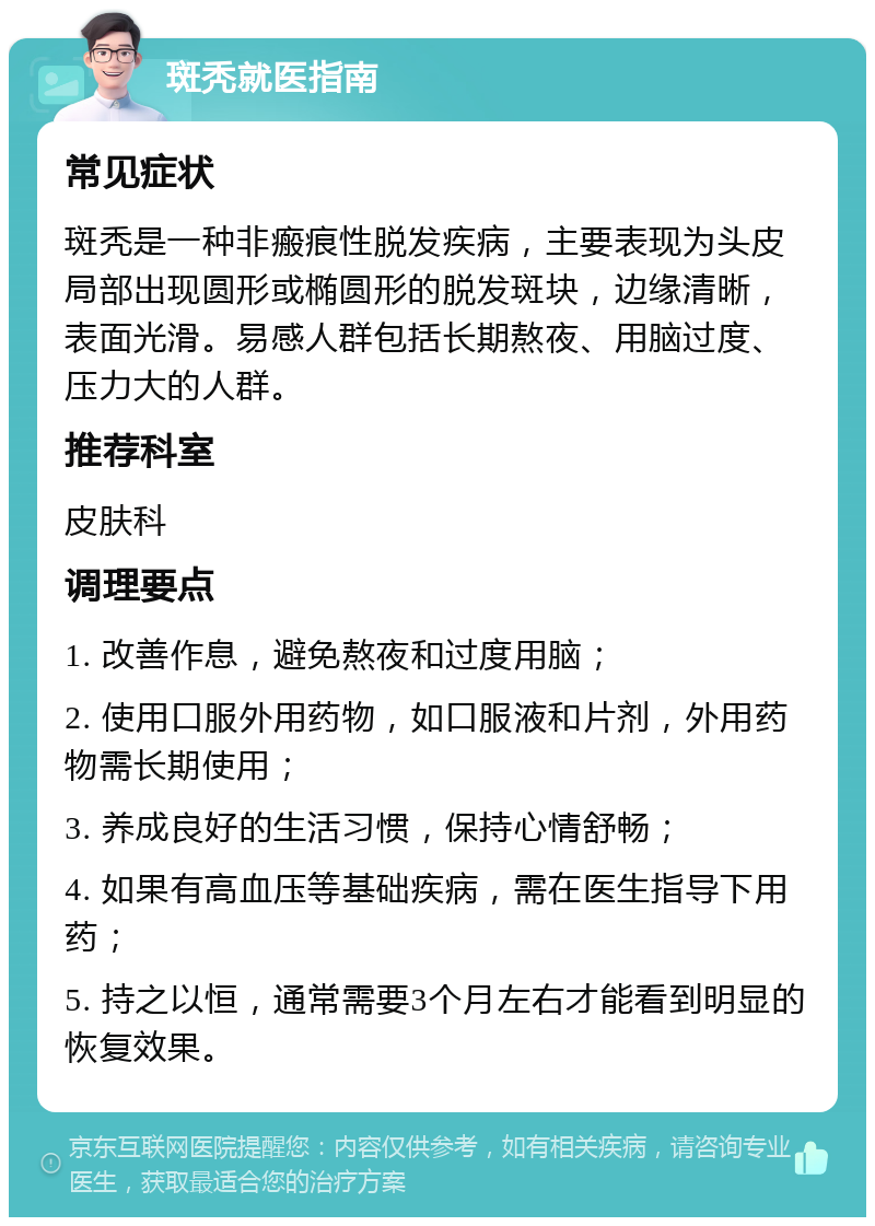 斑秃就医指南 常见症状 斑秃是一种非瘢痕性脱发疾病，主要表现为头皮局部出现圆形或椭圆形的脱发斑块，边缘清晰，表面光滑。易感人群包括长期熬夜、用脑过度、压力大的人群。 推荐科室 皮肤科 调理要点 1. 改善作息，避免熬夜和过度用脑； 2. 使用口服外用药物，如口服液和片剂，外用药物需长期使用； 3. 养成良好的生活习惯，保持心情舒畅； 4. 如果有高血压等基础疾病，需在医生指导下用药； 5. 持之以恒，通常需要3个月左右才能看到明显的恢复效果。