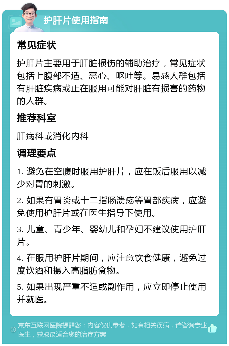 护肝片使用指南 常见症状 护肝片主要用于肝脏损伤的辅助治疗，常见症状包括上腹部不适、恶心、呕吐等。易感人群包括有肝脏疾病或正在服用可能对肝脏有损害的药物的人群。 推荐科室 肝病科或消化内科 调理要点 1. 避免在空腹时服用护肝片，应在饭后服用以减少对胃的刺激。 2. 如果有胃炎或十二指肠溃疡等胃部疾病，应避免使用护肝片或在医生指导下使用。 3. 儿童、青少年、婴幼儿和孕妇不建议使用护肝片。 4. 在服用护肝片期间，应注意饮食健康，避免过度饮酒和摄入高脂肪食物。 5. 如果出现严重不适或副作用，应立即停止使用并就医。