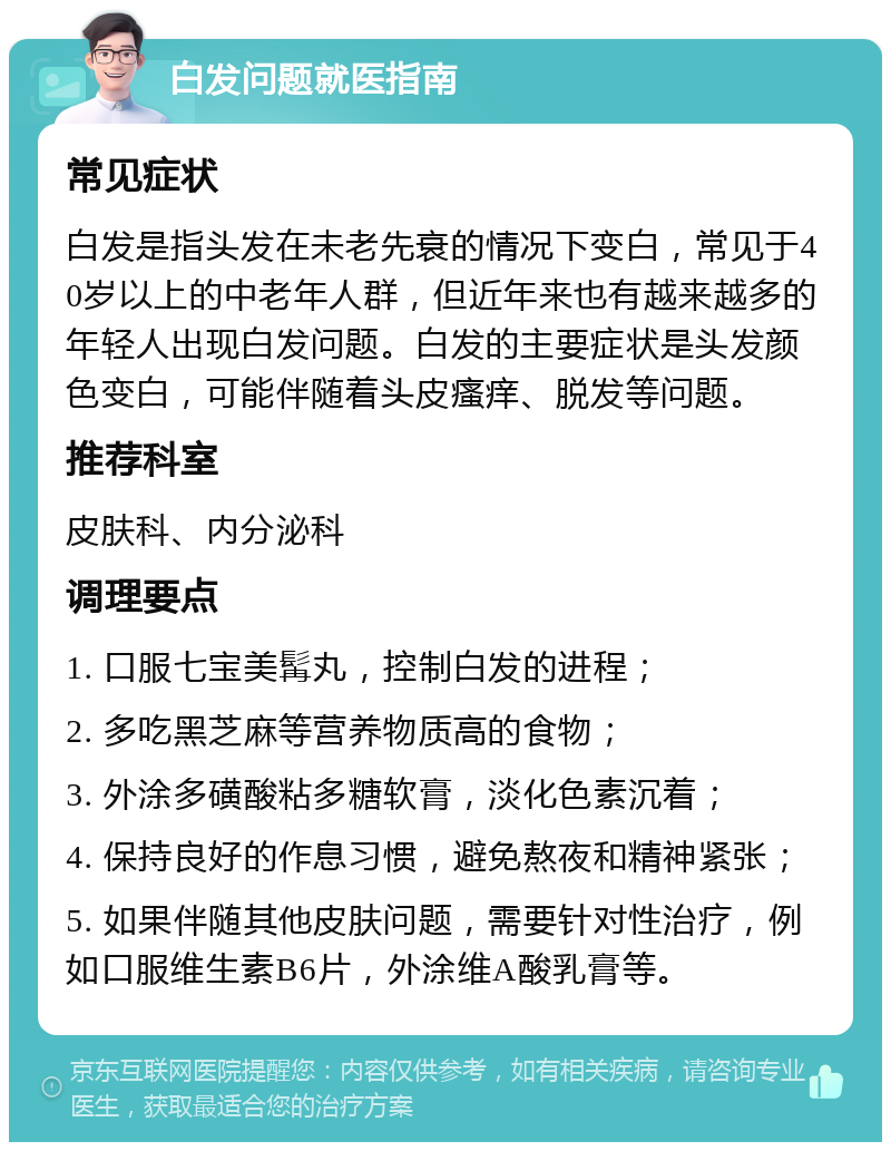 白发问题就医指南 常见症状 白发是指头发在未老先衰的情况下变白，常见于40岁以上的中老年人群，但近年来也有越来越多的年轻人出现白发问题。白发的主要症状是头发颜色变白，可能伴随着头皮瘙痒、脱发等问题。 推荐科室 皮肤科、内分泌科 调理要点 1. 口服七宝美髯丸，控制白发的进程； 2. 多吃黑芝麻等营养物质高的食物； 3. 外涂多磺酸粘多糖软膏，淡化色素沉着； 4. 保持良好的作息习惯，避免熬夜和精神紧张； 5. 如果伴随其他皮肤问题，需要针对性治疗，例如口服维生素B6片，外涂维A酸乳膏等。