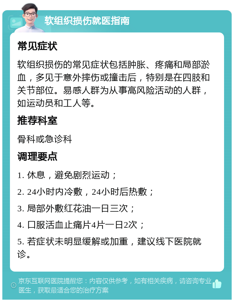 软组织损伤就医指南 常见症状 软组织损伤的常见症状包括肿胀、疼痛和局部淤血，多见于意外摔伤或撞击后，特别是在四肢和关节部位。易感人群为从事高风险活动的人群，如运动员和工人等。 推荐科室 骨科或急诊科 调理要点 1. 休息，避免剧烈运动； 2. 24小时内冷敷，24小时后热敷； 3. 局部外敷红花油一日三次； 4. 口服活血止痛片4片一日2次； 5. 若症状未明显缓解或加重，建议线下医院就诊。