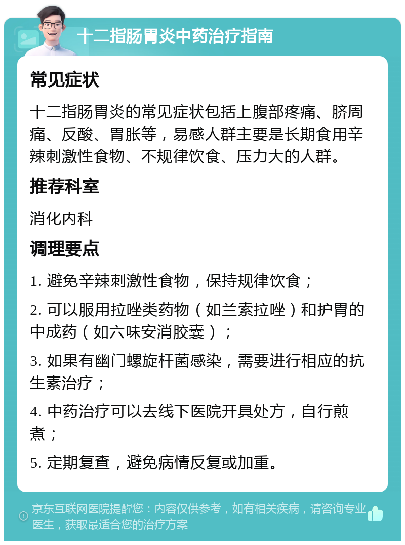 十二指肠胃炎中药治疗指南 常见症状 十二指肠胃炎的常见症状包括上腹部疼痛、脐周痛、反酸、胃胀等，易感人群主要是长期食用辛辣刺激性食物、不规律饮食、压力大的人群。 推荐科室 消化内科 调理要点 1. 避免辛辣刺激性食物，保持规律饮食； 2. 可以服用拉唑类药物（如兰索拉唑）和护胃的中成药（如六味安消胶囊）； 3. 如果有幽门螺旋杆菌感染，需要进行相应的抗生素治疗； 4. 中药治疗可以去线下医院开具处方，自行煎煮； 5. 定期复查，避免病情反复或加重。