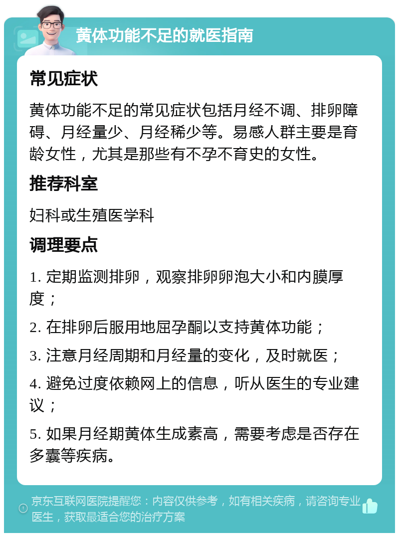 黄体功能不足的就医指南 常见症状 黄体功能不足的常见症状包括月经不调、排卵障碍、月经量少、月经稀少等。易感人群主要是育龄女性，尤其是那些有不孕不育史的女性。 推荐科室 妇科或生殖医学科 调理要点 1. 定期监测排卵，观察排卵卵泡大小和内膜厚度； 2. 在排卵后服用地屈孕酮以支持黄体功能； 3. 注意月经周期和月经量的变化，及时就医； 4. 避免过度依赖网上的信息，听从医生的专业建议； 5. 如果月经期黄体生成素高，需要考虑是否存在多囊等疾病。