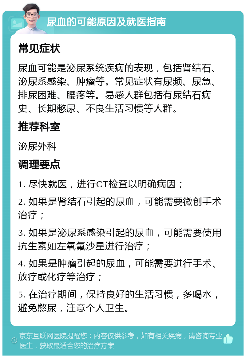 尿血的可能原因及就医指南 常见症状 尿血可能是泌尿系统疾病的表现，包括肾结石、泌尿系感染、肿瘤等。常见症状有尿频、尿急、排尿困难、腰疼等。易感人群包括有尿结石病史、长期憋尿、不良生活习惯等人群。 推荐科室 泌尿外科 调理要点 1. 尽快就医，进行CT检查以明确病因； 2. 如果是肾结石引起的尿血，可能需要微创手术治疗； 3. 如果是泌尿系感染引起的尿血，可能需要使用抗生素如左氧氟沙星进行治疗； 4. 如果是肿瘤引起的尿血，可能需要进行手术、放疗或化疗等治疗； 5. 在治疗期间，保持良好的生活习惯，多喝水，避免憋尿，注意个人卫生。