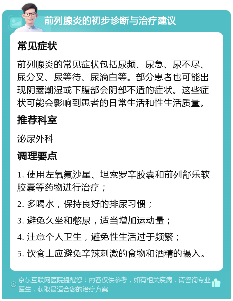 前列腺炎的初步诊断与治疗建议 常见症状 前列腺炎的常见症状包括尿频、尿急、尿不尽、尿分叉、尿等待、尿滴白等。部分患者也可能出现阴囊潮湿或下腹部会阴部不适的症状。这些症状可能会影响到患者的日常生活和性生活质量。 推荐科室 泌尿外科 调理要点 1. 使用左氧氟沙星、坦索罗辛胶囊和前列舒乐软胶囊等药物进行治疗； 2. 多喝水，保持良好的排尿习惯； 3. 避免久坐和憋尿，适当增加运动量； 4. 注意个人卫生，避免性生活过于频繁； 5. 饮食上应避免辛辣刺激的食物和酒精的摄入。