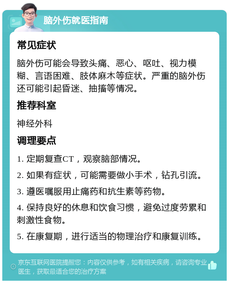 脑外伤就医指南 常见症状 脑外伤可能会导致头痛、恶心、呕吐、视力模糊、言语困难、肢体麻木等症状。严重的脑外伤还可能引起昏迷、抽搐等情况。 推荐科室 神经外科 调理要点 1. 定期复查CT，观察脑部情况。 2. 如果有症状，可能需要做小手术，钻孔引流。 3. 遵医嘱服用止痛药和抗生素等药物。 4. 保持良好的休息和饮食习惯，避免过度劳累和刺激性食物。 5. 在康复期，进行适当的物理治疗和康复训练。