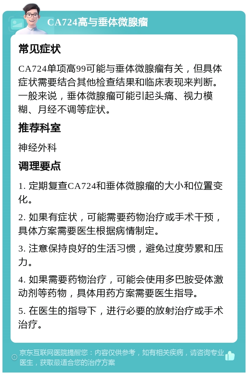 CA724高与垂体微腺瘤 常见症状 CA724单项高99可能与垂体微腺瘤有关，但具体症状需要结合其他检查结果和临床表现来判断。一般来说，垂体微腺瘤可能引起头痛、视力模糊、月经不调等症状。 推荐科室 神经外科 调理要点 1. 定期复查CA724和垂体微腺瘤的大小和位置变化。 2. 如果有症状，可能需要药物治疗或手术干预，具体方案需要医生根据病情制定。 3. 注意保持良好的生活习惯，避免过度劳累和压力。 4. 如果需要药物治疗，可能会使用多巴胺受体激动剂等药物，具体用药方案需要医生指导。 5. 在医生的指导下，进行必要的放射治疗或手术治疗。