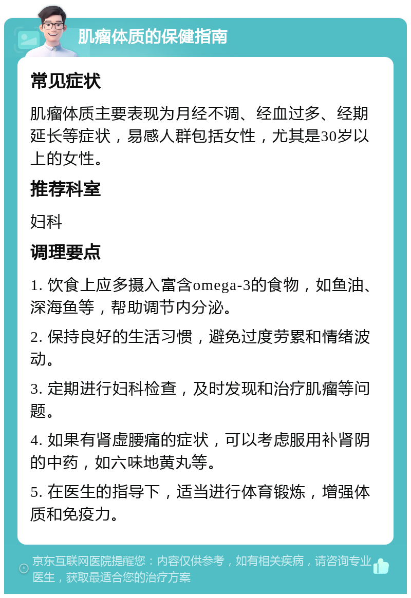 肌瘤体质的保健指南 常见症状 肌瘤体质主要表现为月经不调、经血过多、经期延长等症状，易感人群包括女性，尤其是30岁以上的女性。 推荐科室 妇科 调理要点 1. 饮食上应多摄入富含omega-3的食物，如鱼油、深海鱼等，帮助调节内分泌。 2. 保持良好的生活习惯，避免过度劳累和情绪波动。 3. 定期进行妇科检查，及时发现和治疗肌瘤等问题。 4. 如果有肾虚腰痛的症状，可以考虑服用补肾阴的中药，如六味地黄丸等。 5. 在医生的指导下，适当进行体育锻炼，增强体质和免疫力。