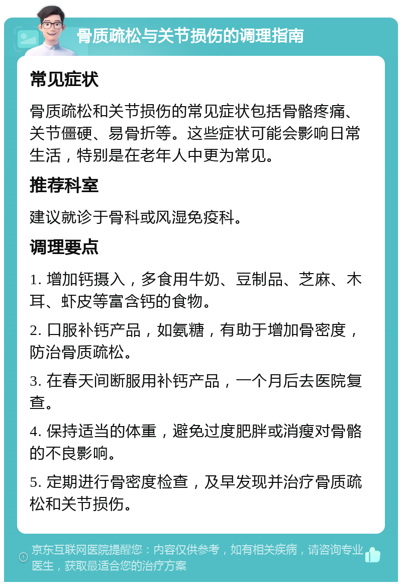 骨质疏松与关节损伤的调理指南 常见症状 骨质疏松和关节损伤的常见症状包括骨骼疼痛、关节僵硬、易骨折等。这些症状可能会影响日常生活，特别是在老年人中更为常见。 推荐科室 建议就诊于骨科或风湿免疫科。 调理要点 1. 增加钙摄入，多食用牛奶、豆制品、芝麻、木耳、虾皮等富含钙的食物。 2. 口服补钙产品，如氨糖，有助于增加骨密度，防治骨质疏松。 3. 在春天间断服用补钙产品，一个月后去医院复查。 4. 保持适当的体重，避免过度肥胖或消瘦对骨骼的不良影响。 5. 定期进行骨密度检查，及早发现并治疗骨质疏松和关节损伤。