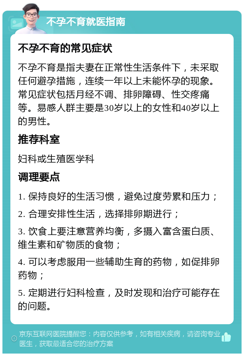 不孕不育就医指南 不孕不育的常见症状 不孕不育是指夫妻在正常性生活条件下，未采取任何避孕措施，连续一年以上未能怀孕的现象。常见症状包括月经不调、排卵障碍、性交疼痛等。易感人群主要是30岁以上的女性和40岁以上的男性。 推荐科室 妇科或生殖医学科 调理要点 1. 保持良好的生活习惯，避免过度劳累和压力； 2. 合理安排性生活，选择排卵期进行； 3. 饮食上要注意营养均衡，多摄入富含蛋白质、维生素和矿物质的食物； 4. 可以考虑服用一些辅助生育的药物，如促排卵药物； 5. 定期进行妇科检查，及时发现和治疗可能存在的问题。