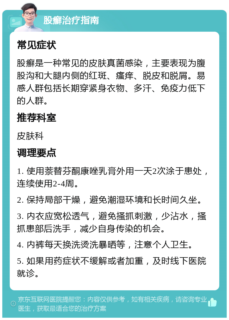 股癣治疗指南 常见症状 股癣是一种常见的皮肤真菌感染，主要表现为腹股沟和大腿内侧的红斑、瘙痒、脱皮和脱屑。易感人群包括长期穿紧身衣物、多汗、免疫力低下的人群。 推荐科室 皮肤科 调理要点 1. 使用萘替芬酮康唑乳膏外用一天2次涂于患处，连续使用2-4周。 2. 保持局部干燥，避免潮湿环境和长时间久坐。 3. 内衣应宽松透气，避免搔抓刺激，少沾水，搔抓患部后洗手，减少自身传染的机会。 4. 内裤每天换洗烫洗暴晒等，注意个人卫生。 5. 如果用药症状不缓解或者加重，及时线下医院就诊。