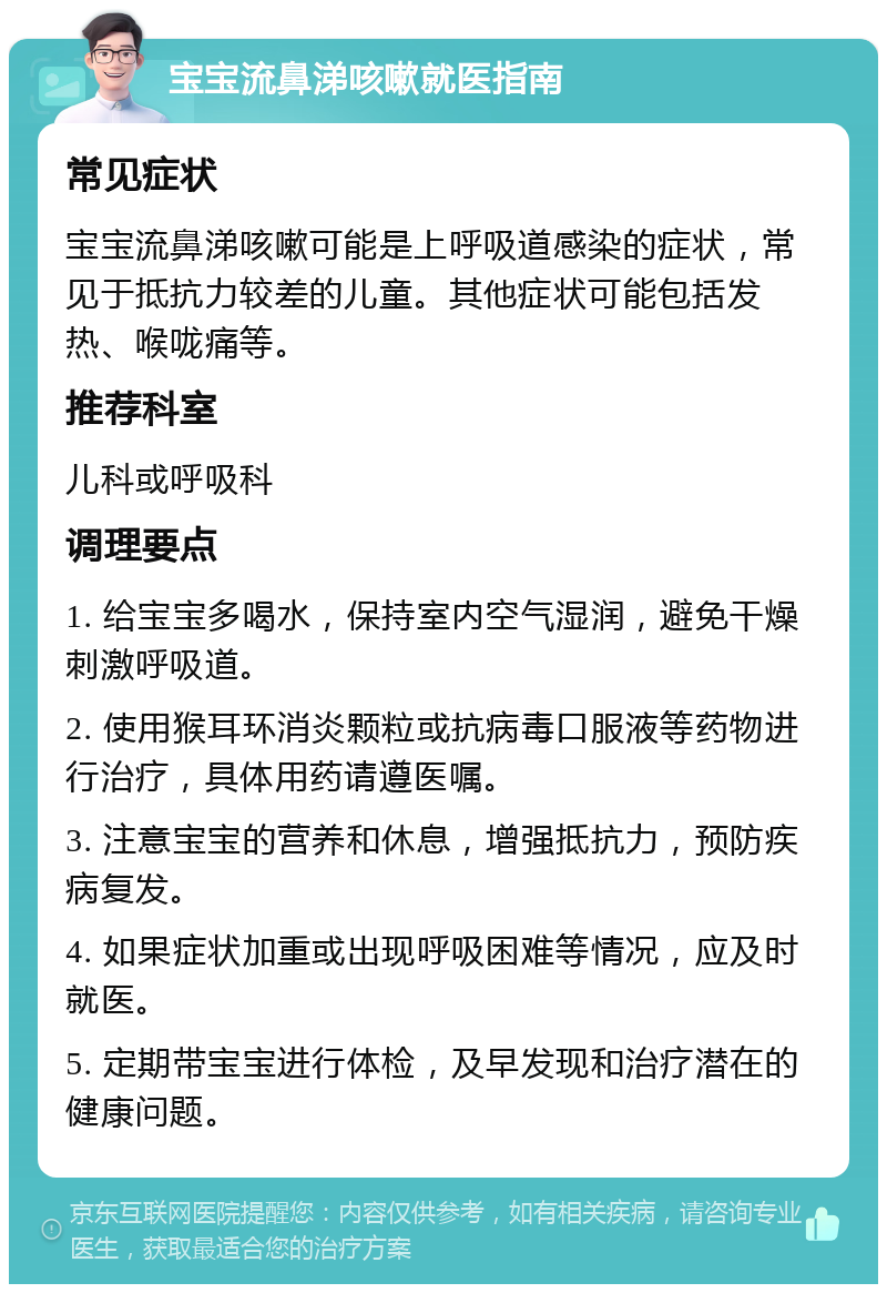 宝宝流鼻涕咳嗽就医指南 常见症状 宝宝流鼻涕咳嗽可能是上呼吸道感染的症状，常见于抵抗力较差的儿童。其他症状可能包括发热、喉咙痛等。 推荐科室 儿科或呼吸科 调理要点 1. 给宝宝多喝水，保持室内空气湿润，避免干燥刺激呼吸道。 2. 使用猴耳环消炎颗粒或抗病毒口服液等药物进行治疗，具体用药请遵医嘱。 3. 注意宝宝的营养和休息，增强抵抗力，预防疾病复发。 4. 如果症状加重或出现呼吸困难等情况，应及时就医。 5. 定期带宝宝进行体检，及早发现和治疗潜在的健康问题。