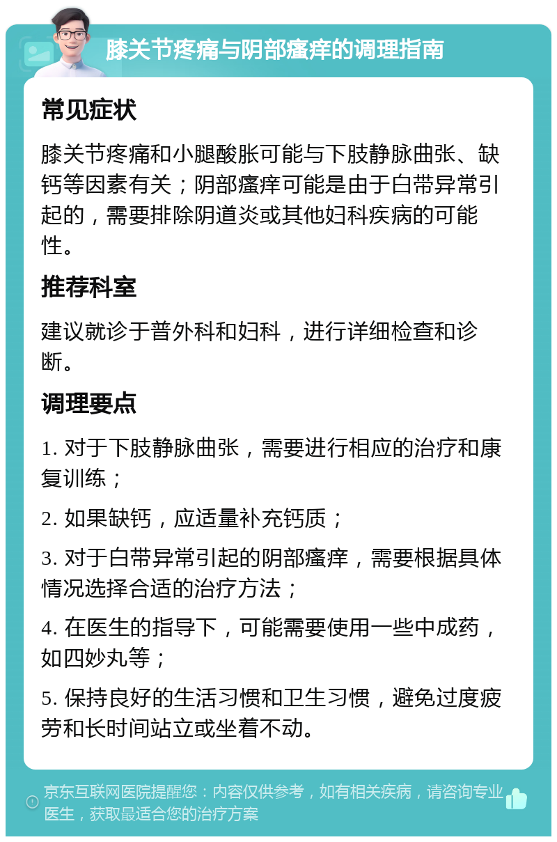 膝关节疼痛与阴部瘙痒的调理指南 常见症状 膝关节疼痛和小腿酸胀可能与下肢静脉曲张、缺钙等因素有关；阴部瘙痒可能是由于白带异常引起的，需要排除阴道炎或其他妇科疾病的可能性。 推荐科室 建议就诊于普外科和妇科，进行详细检查和诊断。 调理要点 1. 对于下肢静脉曲张，需要进行相应的治疗和康复训练； 2. 如果缺钙，应适量补充钙质； 3. 对于白带异常引起的阴部瘙痒，需要根据具体情况选择合适的治疗方法； 4. 在医生的指导下，可能需要使用一些中成药，如四妙丸等； 5. 保持良好的生活习惯和卫生习惯，避免过度疲劳和长时间站立或坐着不动。