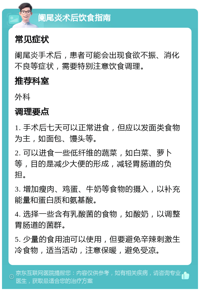 阑尾炎术后饮食指南 常见症状 阑尾炎手术后，患者可能会出现食欲不振、消化不良等症状，需要特别注意饮食调理。 推荐科室 外科 调理要点 1. 手术后七天可以正常进食，但应以发面类食物为主，如面包、馒头等。 2. 可以进食一些低纤维的蔬菜，如白菜、萝卜等，目的是减少大便的形成，减轻胃肠道的负担。 3. 增加瘦肉、鸡蛋、牛奶等食物的摄入，以补充能量和蛋白质和氨基酸。 4. 选择一些含有乳酸菌的食物，如酸奶，以调整胃肠道的菌群。 5. 少量的食用油可以使用，但要避免辛辣刺激生冷食物，适当活动，注意保暖，避免受凉。