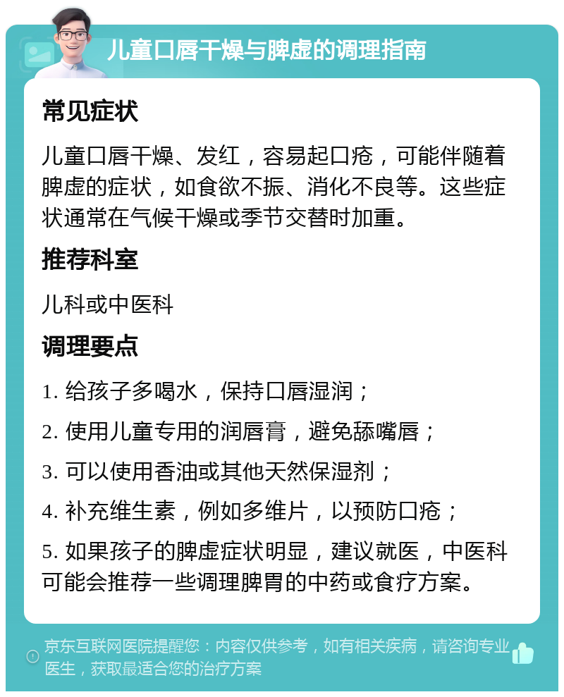 儿童口唇干燥与脾虚的调理指南 常见症状 儿童口唇干燥、发红，容易起口疮，可能伴随着脾虚的症状，如食欲不振、消化不良等。这些症状通常在气候干燥或季节交替时加重。 推荐科室 儿科或中医科 调理要点 1. 给孩子多喝水，保持口唇湿润； 2. 使用儿童专用的润唇膏，避免舔嘴唇； 3. 可以使用香油或其他天然保湿剂； 4. 补充维生素，例如多维片，以预防口疮； 5. 如果孩子的脾虚症状明显，建议就医，中医科可能会推荐一些调理脾胃的中药或食疗方案。