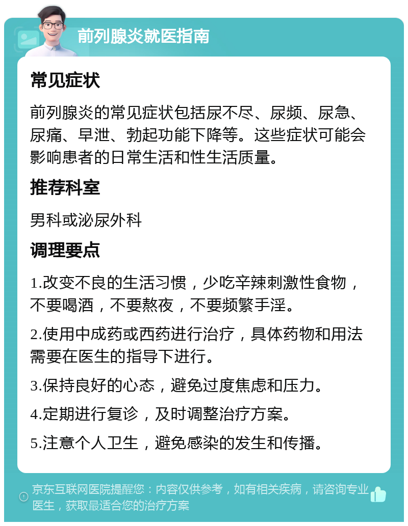 前列腺炎就医指南 常见症状 前列腺炎的常见症状包括尿不尽、尿频、尿急、尿痛、早泄、勃起功能下降等。这些症状可能会影响患者的日常生活和性生活质量。 推荐科室 男科或泌尿外科 调理要点 1.改变不良的生活习惯，少吃辛辣刺激性食物，不要喝酒，不要熬夜，不要频繁手淫。 2.使用中成药或西药进行治疗，具体药物和用法需要在医生的指导下进行。 3.保持良好的心态，避免过度焦虑和压力。 4.定期进行复诊，及时调整治疗方案。 5.注意个人卫生，避免感染的发生和传播。