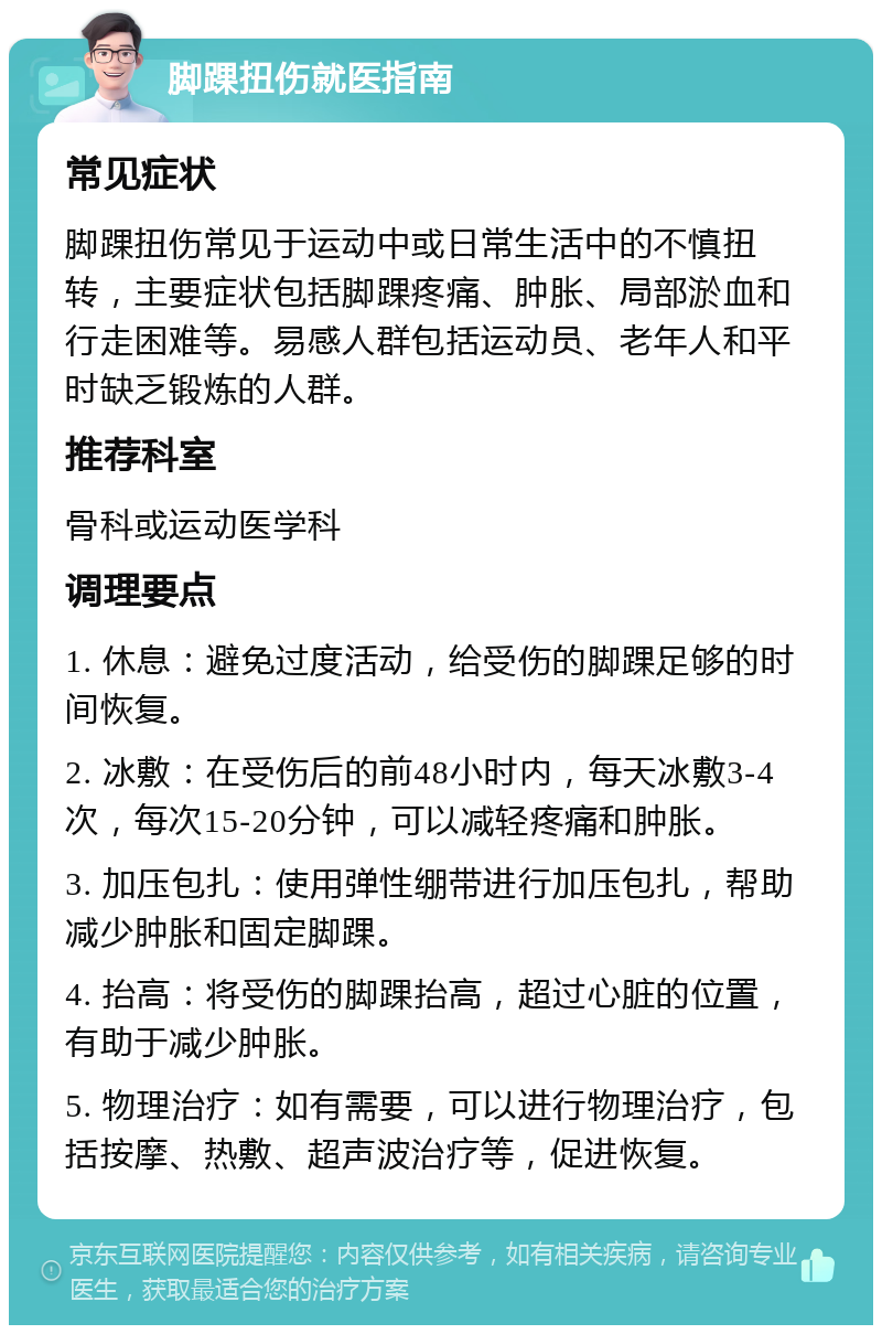 脚踝扭伤就医指南 常见症状 脚踝扭伤常见于运动中或日常生活中的不慎扭转，主要症状包括脚踝疼痛、肿胀、局部淤血和行走困难等。易感人群包括运动员、老年人和平时缺乏锻炼的人群。 推荐科室 骨科或运动医学科 调理要点 1. 休息：避免过度活动，给受伤的脚踝足够的时间恢复。 2. 冰敷：在受伤后的前48小时内，每天冰敷3-4次，每次15-20分钟，可以减轻疼痛和肿胀。 3. 加压包扎：使用弹性绷带进行加压包扎，帮助减少肿胀和固定脚踝。 4. 抬高：将受伤的脚踝抬高，超过心脏的位置，有助于减少肿胀。 5. 物理治疗：如有需要，可以进行物理治疗，包括按摩、热敷、超声波治疗等，促进恢复。