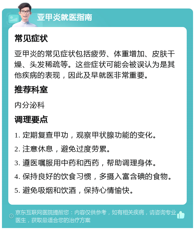 亚甲炎就医指南 常见症状 亚甲炎的常见症状包括疲劳、体重增加、皮肤干燥、头发稀疏等。这些症状可能会被误认为是其他疾病的表现，因此及早就医非常重要。 推荐科室 内分泌科 调理要点 1. 定期复查甲功，观察甲状腺功能的变化。 2. 注意休息，避免过度劳累。 3. 遵医嘱服用中药和西药，帮助调理身体。 4. 保持良好的饮食习惯，多摄入富含碘的食物。 5. 避免吸烟和饮酒，保持心情愉快。