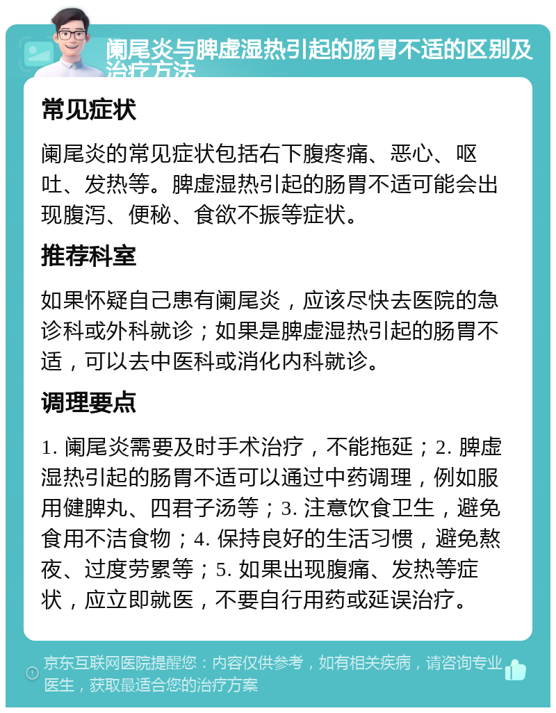 阑尾炎与脾虚湿热引起的肠胃不适的区别及治疗方法 常见症状 阑尾炎的常见症状包括右下腹疼痛、恶心、呕吐、发热等。脾虚湿热引起的肠胃不适可能会出现腹泻、便秘、食欲不振等症状。 推荐科室 如果怀疑自己患有阑尾炎，应该尽快去医院的急诊科或外科就诊；如果是脾虚湿热引起的肠胃不适，可以去中医科或消化内科就诊。 调理要点 1. 阑尾炎需要及时手术治疗，不能拖延；2. 脾虚湿热引起的肠胃不适可以通过中药调理，例如服用健脾丸、四君子汤等；3. 注意饮食卫生，避免食用不洁食物；4. 保持良好的生活习惯，避免熬夜、过度劳累等；5. 如果出现腹痛、发热等症状，应立即就医，不要自行用药或延误治疗。