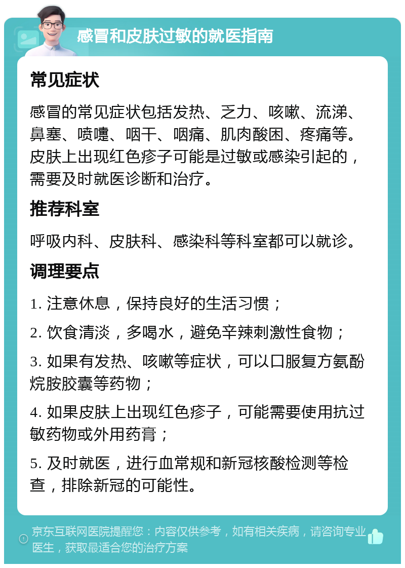 感冒和皮肤过敏的就医指南 常见症状 感冒的常见症状包括发热、乏力、咳嗽、流涕、鼻塞、喷嚏、咽干、咽痛、肌肉酸困、疼痛等。皮肤上出现红色疹子可能是过敏或感染引起的，需要及时就医诊断和治疗。 推荐科室 呼吸内科、皮肤科、感染科等科室都可以就诊。 调理要点 1. 注意休息，保持良好的生活习惯； 2. 饮食清淡，多喝水，避免辛辣刺激性食物； 3. 如果有发热、咳嗽等症状，可以口服复方氨酚烷胺胶囊等药物； 4. 如果皮肤上出现红色疹子，可能需要使用抗过敏药物或外用药膏； 5. 及时就医，进行血常规和新冠核酸检测等检查，排除新冠的可能性。