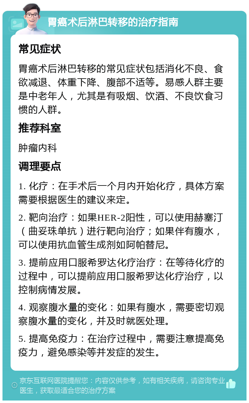 胃癌术后淋巴转移的治疗指南 常见症状 胃癌术后淋巴转移的常见症状包括消化不良、食欲减退、体重下降、腹部不适等。易感人群主要是中老年人，尤其是有吸烟、饮酒、不良饮食习惯的人群。 推荐科室 肿瘤内科 调理要点 1. 化疗：在手术后一个月内开始化疗，具体方案需要根据医生的建议来定。 2. 靶向治疗：如果HER-2阳性，可以使用赫塞汀（曲妥珠单抗）进行靶向治疗；如果伴有腹水，可以使用抗血管生成剂如阿帕替尼。 3. 提前应用口服希罗达化疗治疗：在等待化疗的过程中，可以提前应用口服希罗达化疗治疗，以控制病情发展。 4. 观察腹水量的变化：如果有腹水，需要密切观察腹水量的变化，并及时就医处理。 5. 提高免疫力：在治疗过程中，需要注意提高免疫力，避免感染等并发症的发生。