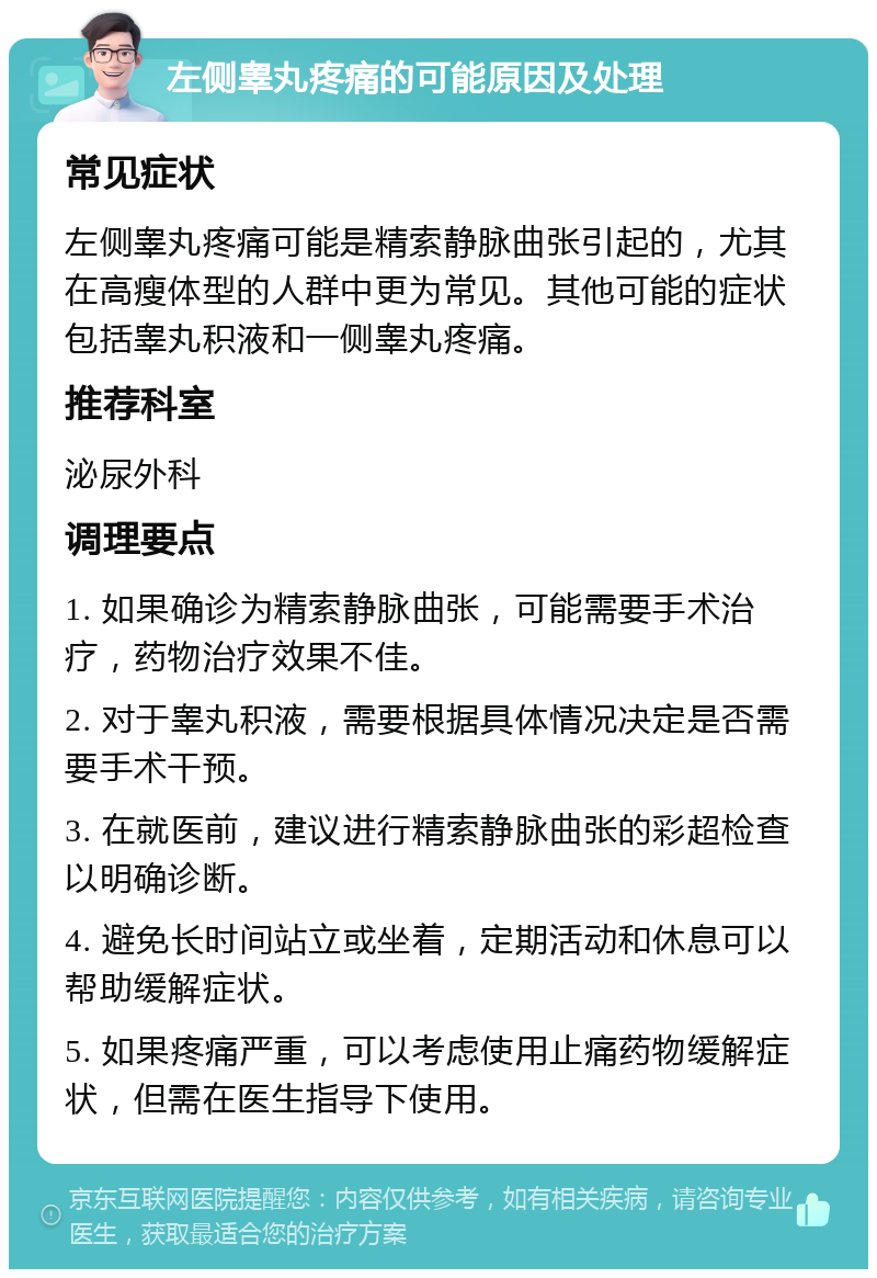 左侧睾丸疼痛的可能原因及处理 常见症状 左侧睾丸疼痛可能是精索静脉曲张引起的，尤其在高瘦体型的人群中更为常见。其他可能的症状包括睾丸积液和一侧睾丸疼痛。 推荐科室 泌尿外科 调理要点 1. 如果确诊为精索静脉曲张，可能需要手术治疗，药物治疗效果不佳。 2. 对于睾丸积液，需要根据具体情况决定是否需要手术干预。 3. 在就医前，建议进行精索静脉曲张的彩超检查以明确诊断。 4. 避免长时间站立或坐着，定期活动和休息可以帮助缓解症状。 5. 如果疼痛严重，可以考虑使用止痛药物缓解症状，但需在医生指导下使用。