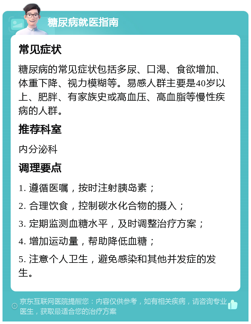 糖尿病就医指南 常见症状 糖尿病的常见症状包括多尿、口渴、食欲增加、体重下降、视力模糊等。易感人群主要是40岁以上、肥胖、有家族史或高血压、高血脂等慢性疾病的人群。 推荐科室 内分泌科 调理要点 1. 遵循医嘱，按时注射胰岛素； 2. 合理饮食，控制碳水化合物的摄入； 3. 定期监测血糖水平，及时调整治疗方案； 4. 增加运动量，帮助降低血糖； 5. 注意个人卫生，避免感染和其他并发症的发生。