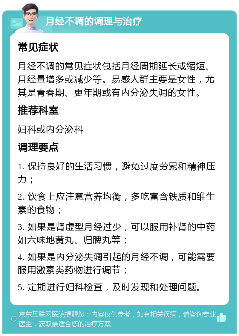 月经不调的调理与治疗 常见症状 月经不调的常见症状包括月经周期延长或缩短、月经量增多或减少等。易感人群主要是女性，尤其是青春期、更年期或有内分泌失调的女性。 推荐科室 妇科或内分泌科 调理要点 1. 保持良好的生活习惯，避免过度劳累和精神压力； 2. 饮食上应注意营养均衡，多吃富含铁质和维生素的食物； 3. 如果是肾虚型月经过少，可以服用补肾的中药如六味地黄丸、归脾丸等； 4. 如果是内分泌失调引起的月经不调，可能需要服用激素类药物进行调节； 5. 定期进行妇科检查，及时发现和处理问题。