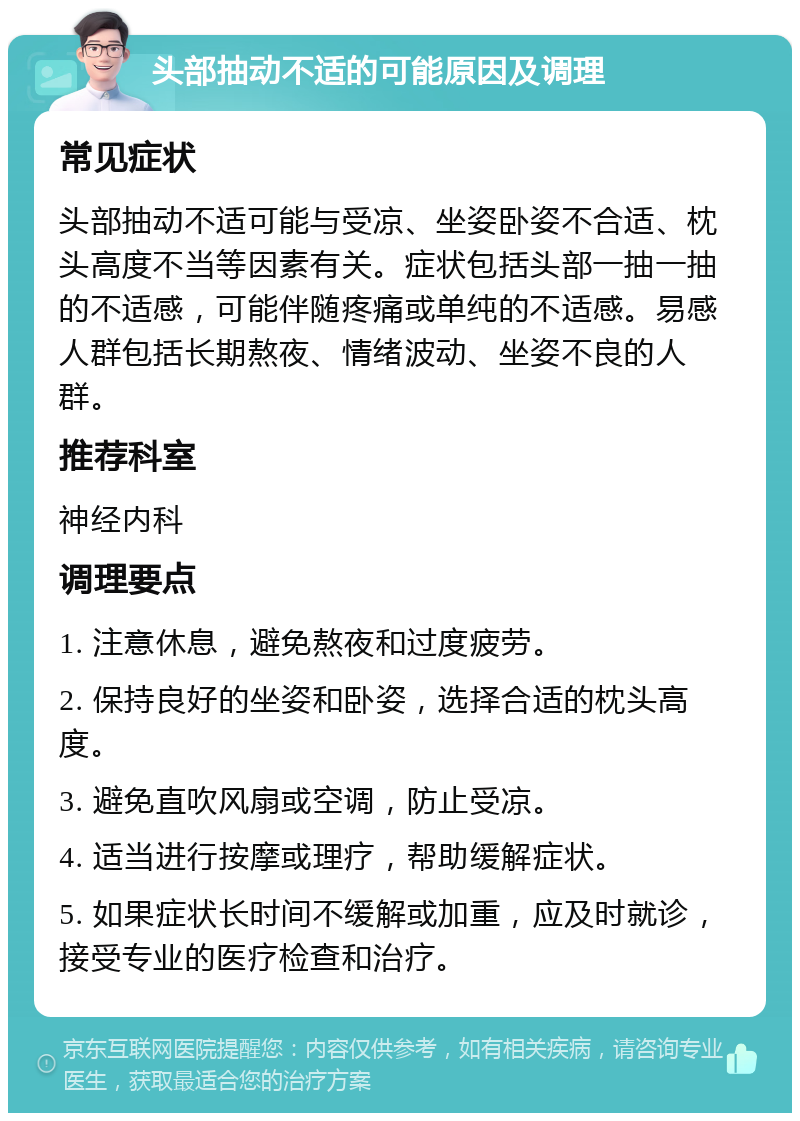 头部抽动不适的可能原因及调理 常见症状 头部抽动不适可能与受凉、坐姿卧姿不合适、枕头高度不当等因素有关。症状包括头部一抽一抽的不适感，可能伴随疼痛或单纯的不适感。易感人群包括长期熬夜、情绪波动、坐姿不良的人群。 推荐科室 神经内科 调理要点 1. 注意休息，避免熬夜和过度疲劳。 2. 保持良好的坐姿和卧姿，选择合适的枕头高度。 3. 避免直吹风扇或空调，防止受凉。 4. 适当进行按摩或理疗，帮助缓解症状。 5. 如果症状长时间不缓解或加重，应及时就诊，接受专业的医疗检查和治疗。