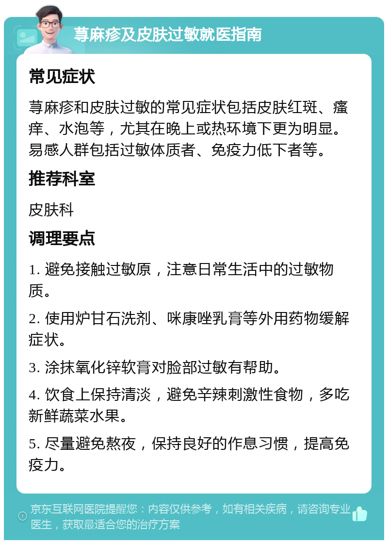 荨麻疹及皮肤过敏就医指南 常见症状 荨麻疹和皮肤过敏的常见症状包括皮肤红斑、瘙痒、水泡等，尤其在晚上或热环境下更为明显。易感人群包括过敏体质者、免疫力低下者等。 推荐科室 皮肤科 调理要点 1. 避免接触过敏原，注意日常生活中的过敏物质。 2. 使用炉甘石洗剂、咪康唑乳膏等外用药物缓解症状。 3. 涂抹氧化锌软膏对脸部过敏有帮助。 4. 饮食上保持清淡，避免辛辣刺激性食物，多吃新鲜蔬菜水果。 5. 尽量避免熬夜，保持良好的作息习惯，提高免疫力。