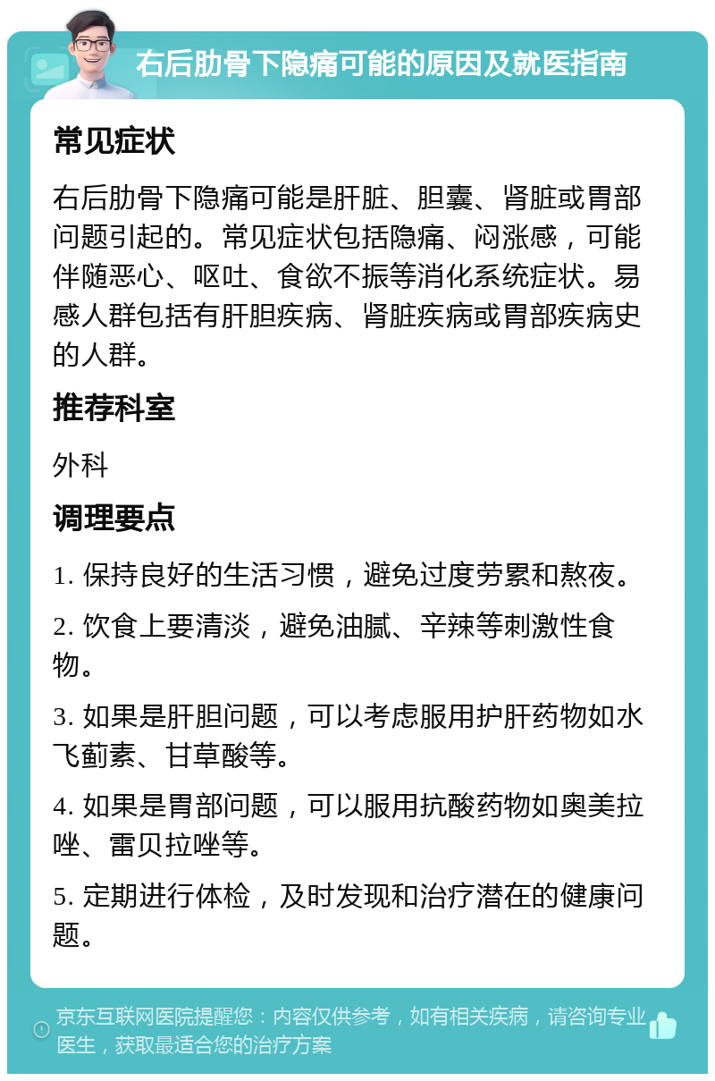 右后肋骨下隐痛可能的原因及就医指南 常见症状 右后肋骨下隐痛可能是肝脏、胆囊、肾脏或胃部问题引起的。常见症状包括隐痛、闷涨感，可能伴随恶心、呕吐、食欲不振等消化系统症状。易感人群包括有肝胆疾病、肾脏疾病或胃部疾病史的人群。 推荐科室 外科 调理要点 1. 保持良好的生活习惯，避免过度劳累和熬夜。 2. 饮食上要清淡，避免油腻、辛辣等刺激性食物。 3. 如果是肝胆问题，可以考虑服用护肝药物如水飞蓟素、甘草酸等。 4. 如果是胃部问题，可以服用抗酸药物如奥美拉唑、雷贝拉唑等。 5. 定期进行体检，及时发现和治疗潜在的健康问题。