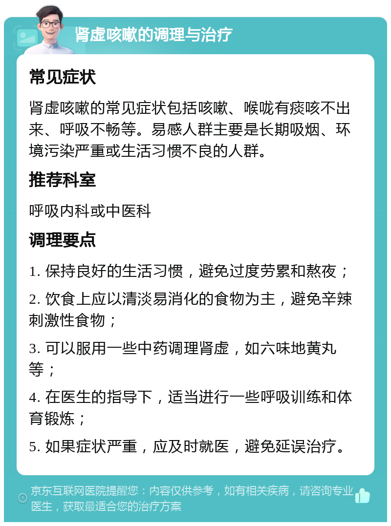 肾虚咳嗽的调理与治疗 常见症状 肾虚咳嗽的常见症状包括咳嗽、喉咙有痰咳不出来、呼吸不畅等。易感人群主要是长期吸烟、环境污染严重或生活习惯不良的人群。 推荐科室 呼吸内科或中医科 调理要点 1. 保持良好的生活习惯，避免过度劳累和熬夜； 2. 饮食上应以清淡易消化的食物为主，避免辛辣刺激性食物； 3. 可以服用一些中药调理肾虚，如六味地黄丸等； 4. 在医生的指导下，适当进行一些呼吸训练和体育锻炼； 5. 如果症状严重，应及时就医，避免延误治疗。