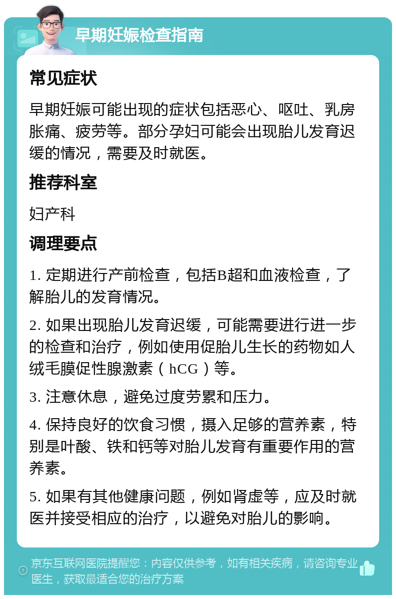 早期妊娠检查指南 常见症状 早期妊娠可能出现的症状包括恶心、呕吐、乳房胀痛、疲劳等。部分孕妇可能会出现胎儿发育迟缓的情况，需要及时就医。 推荐科室 妇产科 调理要点 1. 定期进行产前检查，包括B超和血液检查，了解胎儿的发育情况。 2. 如果出现胎儿发育迟缓，可能需要进行进一步的检查和治疗，例如使用促胎儿生长的药物如人绒毛膜促性腺激素（hCG）等。 3. 注意休息，避免过度劳累和压力。 4. 保持良好的饮食习惯，摄入足够的营养素，特别是叶酸、铁和钙等对胎儿发育有重要作用的营养素。 5. 如果有其他健康问题，例如肾虚等，应及时就医并接受相应的治疗，以避免对胎儿的影响。