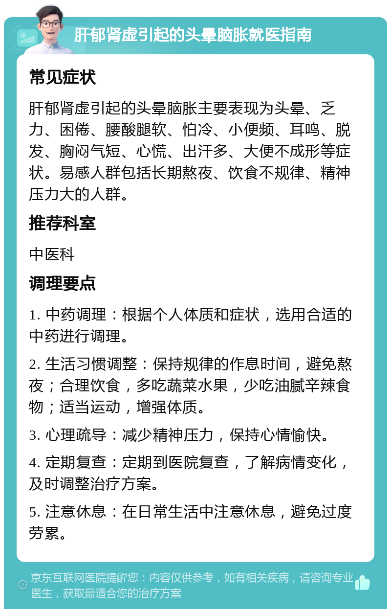 肝郁肾虚引起的头晕脑胀就医指南 常见症状 肝郁肾虚引起的头晕脑胀主要表现为头晕、乏力、困倦、腰酸腿软、怕冷、小便频、耳鸣、脱发、胸闷气短、心慌、出汗多、大便不成形等症状。易感人群包括长期熬夜、饮食不规律、精神压力大的人群。 推荐科室 中医科 调理要点 1. 中药调理：根据个人体质和症状，选用合适的中药进行调理。 2. 生活习惯调整：保持规律的作息时间，避免熬夜；合理饮食，多吃蔬菜水果，少吃油腻辛辣食物；适当运动，增强体质。 3. 心理疏导：减少精神压力，保持心情愉快。 4. 定期复查：定期到医院复查，了解病情变化，及时调整治疗方案。 5. 注意休息：在日常生活中注意休息，避免过度劳累。