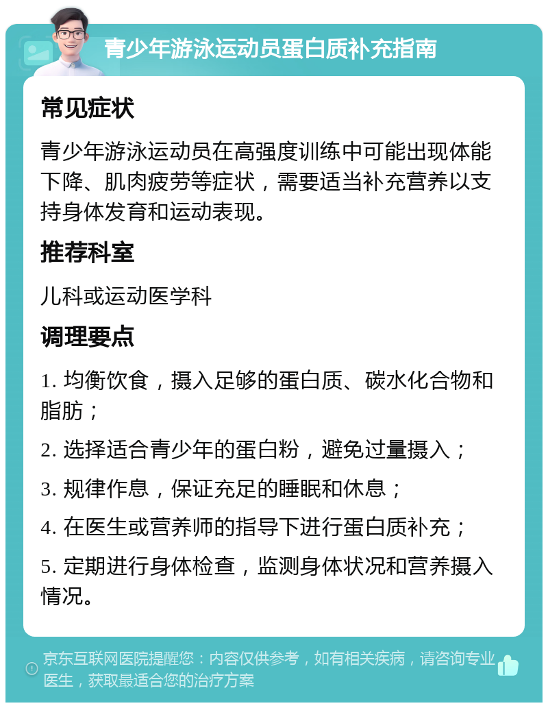 青少年游泳运动员蛋白质补充指南 常见症状 青少年游泳运动员在高强度训练中可能出现体能下降、肌肉疲劳等症状，需要适当补充营养以支持身体发育和运动表现。 推荐科室 儿科或运动医学科 调理要点 1. 均衡饮食，摄入足够的蛋白质、碳水化合物和脂肪； 2. 选择适合青少年的蛋白粉，避免过量摄入； 3. 规律作息，保证充足的睡眠和休息； 4. 在医生或营养师的指导下进行蛋白质补充； 5. 定期进行身体检查，监测身体状况和营养摄入情况。