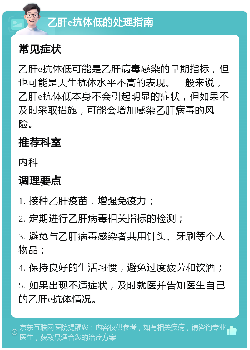 乙肝e抗体低的处理指南 常见症状 乙肝e抗体低可能是乙肝病毒感染的早期指标，但也可能是天生抗体水平不高的表现。一般来说，乙肝e抗体低本身不会引起明显的症状，但如果不及时采取措施，可能会增加感染乙肝病毒的风险。 推荐科室 内科 调理要点 1. 接种乙肝疫苗，增强免疫力； 2. 定期进行乙肝病毒相关指标的检测； 3. 避免与乙肝病毒感染者共用针头、牙刷等个人物品； 4. 保持良好的生活习惯，避免过度疲劳和饮酒； 5. 如果出现不适症状，及时就医并告知医生自己的乙肝e抗体情况。