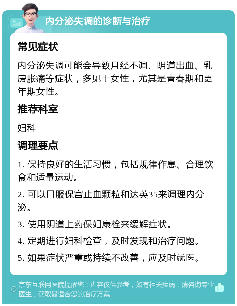 内分泌失调的诊断与治疗 常见症状 内分泌失调可能会导致月经不调、阴道出血、乳房胀痛等症状，多见于女性，尤其是青春期和更年期女性。 推荐科室 妇科 调理要点 1. 保持良好的生活习惯，包括规律作息、合理饮食和适量运动。 2. 可以口服保宫止血颗粒和达英35来调理内分泌。 3. 使用阴道上药保妇康栓来缓解症状。 4. 定期进行妇科检查，及时发现和治疗问题。 5. 如果症状严重或持续不改善，应及时就医。