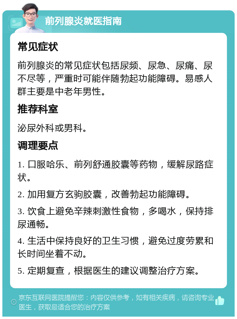 前列腺炎就医指南 常见症状 前列腺炎的常见症状包括尿频、尿急、尿痛、尿不尽等，严重时可能伴随勃起功能障碍。易感人群主要是中老年男性。 推荐科室 泌尿外科或男科。 调理要点 1. 口服哈乐、前列舒通胶囊等药物，缓解尿路症状。 2. 加用复方玄驹胶囊，改善勃起功能障碍。 3. 饮食上避免辛辣刺激性食物，多喝水，保持排尿通畅。 4. 生活中保持良好的卫生习惯，避免过度劳累和长时间坐着不动。 5. 定期复查，根据医生的建议调整治疗方案。