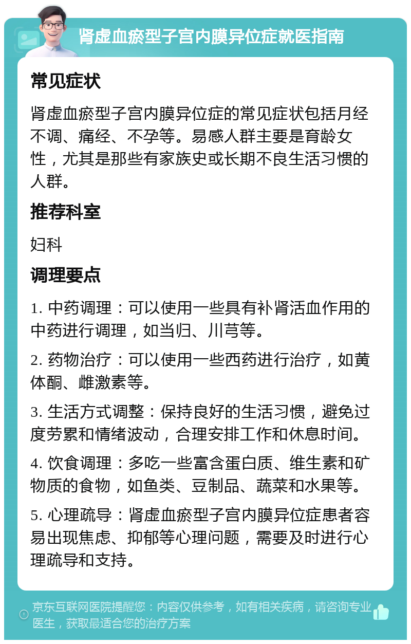 肾虚血瘀型子宫内膜异位症就医指南 常见症状 肾虚血瘀型子宫内膜异位症的常见症状包括月经不调、痛经、不孕等。易感人群主要是育龄女性，尤其是那些有家族史或长期不良生活习惯的人群。 推荐科室 妇科 调理要点 1. 中药调理：可以使用一些具有补肾活血作用的中药进行调理，如当归、川芎等。 2. 药物治疗：可以使用一些西药进行治疗，如黄体酮、雌激素等。 3. 生活方式调整：保持良好的生活习惯，避免过度劳累和情绪波动，合理安排工作和休息时间。 4. 饮食调理：多吃一些富含蛋白质、维生素和矿物质的食物，如鱼类、豆制品、蔬菜和水果等。 5. 心理疏导：肾虚血瘀型子宫内膜异位症患者容易出现焦虑、抑郁等心理问题，需要及时进行心理疏导和支持。