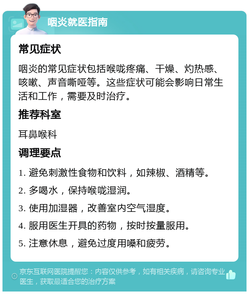 咽炎就医指南 常见症状 咽炎的常见症状包括喉咙疼痛、干燥、灼热感、咳嗽、声音嘶哑等。这些症状可能会影响日常生活和工作，需要及时治疗。 推荐科室 耳鼻喉科 调理要点 1. 避免刺激性食物和饮料，如辣椒、酒精等。 2. 多喝水，保持喉咙湿润。 3. 使用加湿器，改善室内空气湿度。 4. 服用医生开具的药物，按时按量服用。 5. 注意休息，避免过度用嗓和疲劳。