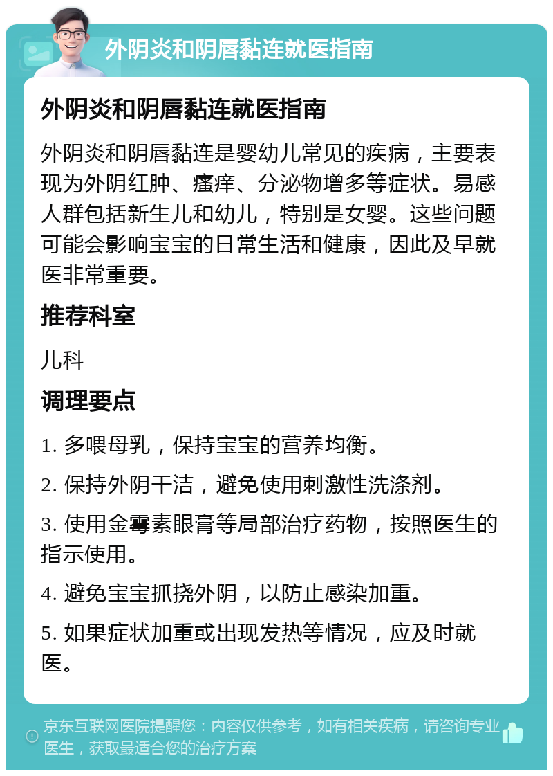 外阴炎和阴唇黏连就医指南 外阴炎和阴唇黏连就医指南 外阴炎和阴唇黏连是婴幼儿常见的疾病，主要表现为外阴红肿、瘙痒、分泌物增多等症状。易感人群包括新生儿和幼儿，特别是女婴。这些问题可能会影响宝宝的日常生活和健康，因此及早就医非常重要。 推荐科室 儿科 调理要点 1. 多喂母乳，保持宝宝的营养均衡。 2. 保持外阴干洁，避免使用刺激性洗涤剂。 3. 使用金霉素眼膏等局部治疗药物，按照医生的指示使用。 4. 避免宝宝抓挠外阴，以防止感染加重。 5. 如果症状加重或出现发热等情况，应及时就医。