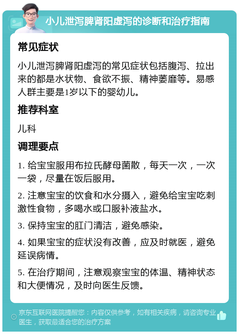 小儿泄泻脾肾阳虚泻的诊断和治疗指南 常见症状 小儿泄泻脾肾阳虚泻的常见症状包括腹泻、拉出来的都是水状物、食欲不振、精神萎靡等。易感人群主要是1岁以下的婴幼儿。 推荐科室 儿科 调理要点 1. 给宝宝服用布拉氏酵母菌散，每天一次，一次一袋，尽量在饭后服用。 2. 注意宝宝的饮食和水分摄入，避免给宝宝吃刺激性食物，多喝水或口服补液盐水。 3. 保持宝宝的肛门清洁，避免感染。 4. 如果宝宝的症状没有改善，应及时就医，避免延误病情。 5. 在治疗期间，注意观察宝宝的体温、精神状态和大便情况，及时向医生反馈。