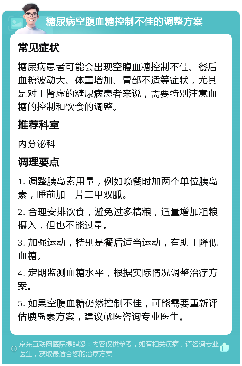 糖尿病空腹血糖控制不佳的调整方案 常见症状 糖尿病患者可能会出现空腹血糖控制不佳、餐后血糖波动大、体重增加、胃部不适等症状，尤其是对于肾虚的糖尿病患者来说，需要特别注意血糖的控制和饮食的调整。 推荐科室 内分泌科 调理要点 1. 调整胰岛素用量，例如晚餐时加两个单位胰岛素，睡前加一片二甲双胍。 2. 合理安排饮食，避免过多精粮，适量增加粗粮摄入，但也不能过量。 3. 加强运动，特别是餐后适当运动，有助于降低血糖。 4. 定期监测血糖水平，根据实际情况调整治疗方案。 5. 如果空腹血糖仍然控制不佳，可能需要重新评估胰岛素方案，建议就医咨询专业医生。