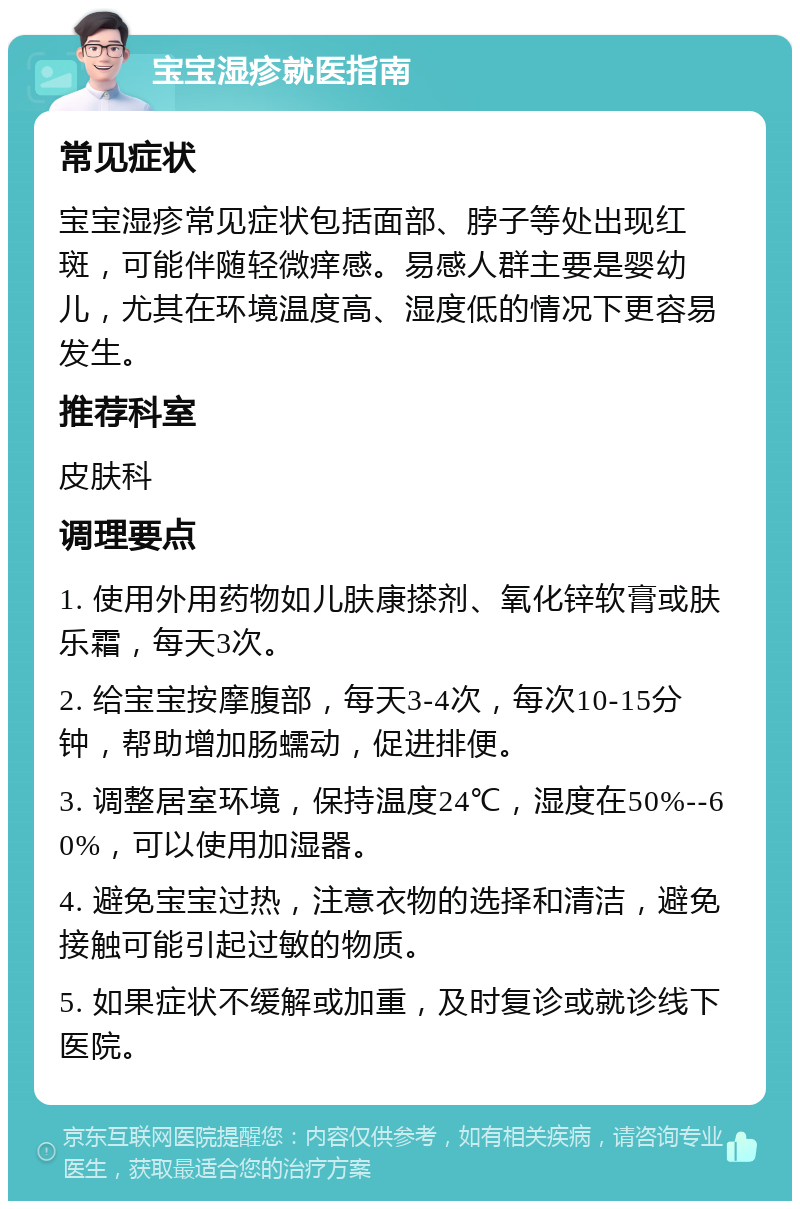 宝宝湿疹就医指南 常见症状 宝宝湿疹常见症状包括面部、脖子等处出现红斑，可能伴随轻微痒感。易感人群主要是婴幼儿，尤其在环境温度高、湿度低的情况下更容易发生。 推荐科室 皮肤科 调理要点 1. 使用外用药物如儿肤康搽剂、氧化锌软膏或肤乐霜，每天3次。 2. 给宝宝按摩腹部，每天3-4次，每次10-15分钟，帮助增加肠蠕动，促进排便。 3. 调整居室环境，保持温度24℃，湿度在50%--60%，可以使用加湿器。 4. 避免宝宝过热，注意衣物的选择和清洁，避免接触可能引起过敏的物质。 5. 如果症状不缓解或加重，及时复诊或就诊线下医院。