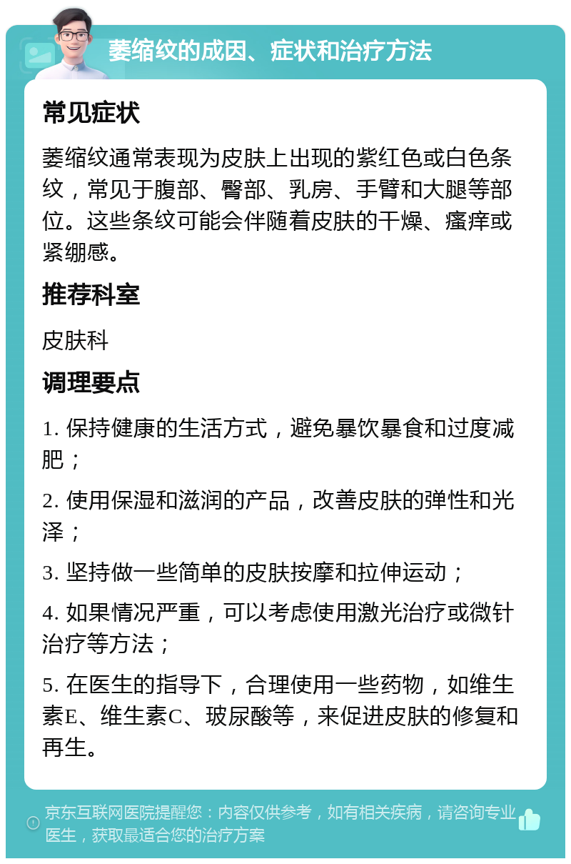 萎缩纹的成因、症状和治疗方法 常见症状 萎缩纹通常表现为皮肤上出现的紫红色或白色条纹，常见于腹部、臀部、乳房、手臂和大腿等部位。这些条纹可能会伴随着皮肤的干燥、瘙痒或紧绷感。 推荐科室 皮肤科 调理要点 1. 保持健康的生活方式，避免暴饮暴食和过度减肥； 2. 使用保湿和滋润的产品，改善皮肤的弹性和光泽； 3. 坚持做一些简单的皮肤按摩和拉伸运动； 4. 如果情况严重，可以考虑使用激光治疗或微针治疗等方法； 5. 在医生的指导下，合理使用一些药物，如维生素E、维生素C、玻尿酸等，来促进皮肤的修复和再生。