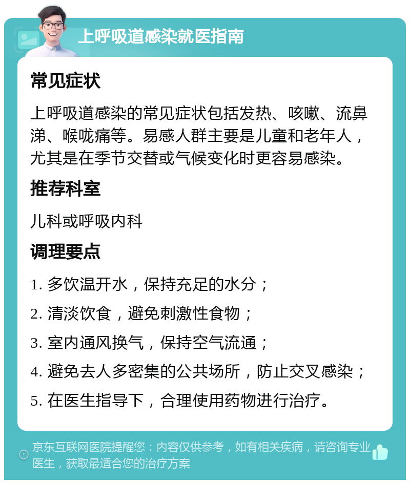 上呼吸道感染就医指南 常见症状 上呼吸道感染的常见症状包括发热、咳嗽、流鼻涕、喉咙痛等。易感人群主要是儿童和老年人，尤其是在季节交替或气候变化时更容易感染。 推荐科室 儿科或呼吸内科 调理要点 1. 多饮温开水，保持充足的水分； 2. 清淡饮食，避免刺激性食物； 3. 室内通风换气，保持空气流通； 4. 避免去人多密集的公共场所，防止交叉感染； 5. 在医生指导下，合理使用药物进行治疗。