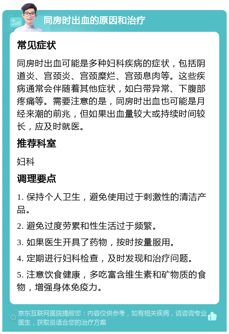 同房时出血的原因和治疗 常见症状 同房时出血可能是多种妇科疾病的症状，包括阴道炎、宫颈炎、宫颈糜烂、宫颈息肉等。这些疾病通常会伴随着其他症状，如白带异常、下腹部疼痛等。需要注意的是，同房时出血也可能是月经来潮的前兆，但如果出血量较大或持续时间较长，应及时就医。 推荐科室 妇科 调理要点 1. 保持个人卫生，避免使用过于刺激性的清洁产品。 2. 避免过度劳累和性生活过于频繁。 3. 如果医生开具了药物，按时按量服用。 4. 定期进行妇科检查，及时发现和治疗问题。 5. 注意饮食健康，多吃富含维生素和矿物质的食物，增强身体免疫力。