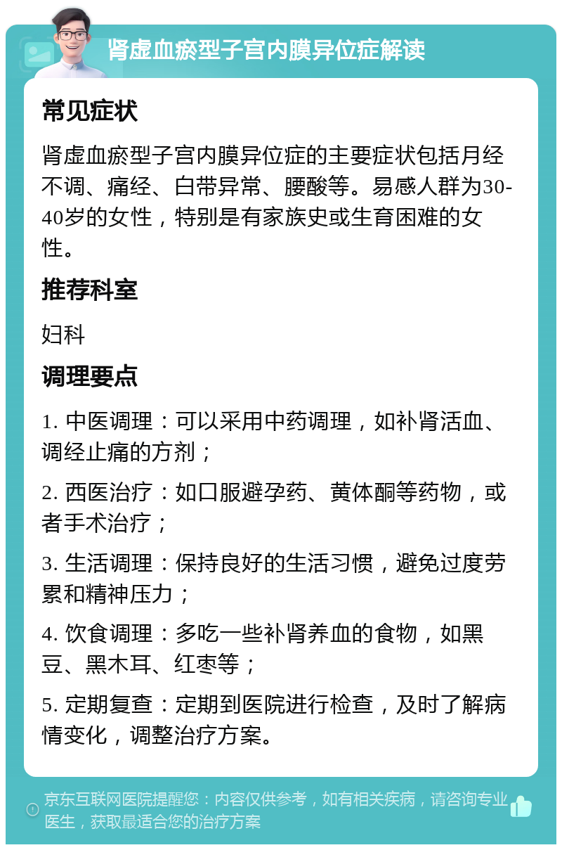 肾虚血瘀型子宫内膜异位症解读 常见症状 肾虚血瘀型子宫内膜异位症的主要症状包括月经不调、痛经、白带异常、腰酸等。易感人群为30-40岁的女性，特别是有家族史或生育困难的女性。 推荐科室 妇科 调理要点 1. 中医调理：可以采用中药调理，如补肾活血、调经止痛的方剂； 2. 西医治疗：如口服避孕药、黄体酮等药物，或者手术治疗； 3. 生活调理：保持良好的生活习惯，避免过度劳累和精神压力； 4. 饮食调理：多吃一些补肾养血的食物，如黑豆、黑木耳、红枣等； 5. 定期复查：定期到医院进行检查，及时了解病情变化，调整治疗方案。