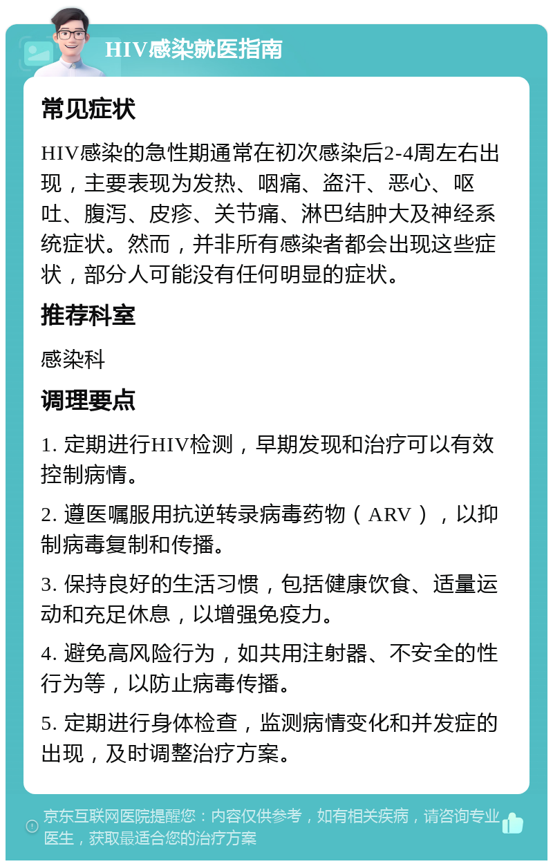 HIV感染就医指南 常见症状 HIV感染的急性期通常在初次感染后2-4周左右出现，主要表现为发热、咽痛、盗汗、恶心、呕吐、腹泻、皮疹、关节痛、淋巴结肿大及神经系统症状。然而，并非所有感染者都会出现这些症状，部分人可能没有任何明显的症状。 推荐科室 感染科 调理要点 1. 定期进行HIV检测，早期发现和治疗可以有效控制病情。 2. 遵医嘱服用抗逆转录病毒药物（ARV），以抑制病毒复制和传播。 3. 保持良好的生活习惯，包括健康饮食、适量运动和充足休息，以增强免疫力。 4. 避免高风险行为，如共用注射器、不安全的性行为等，以防止病毒传播。 5. 定期进行身体检查，监测病情变化和并发症的出现，及时调整治疗方案。