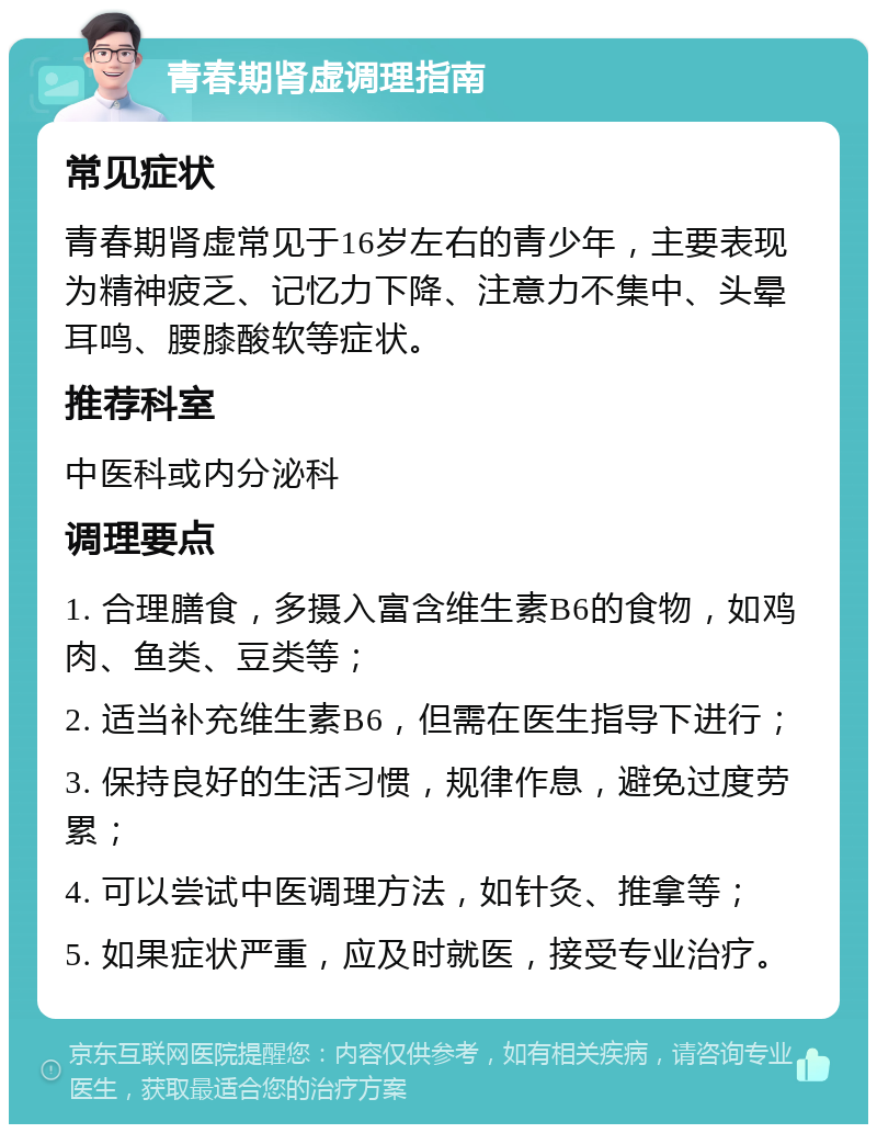 青春期肾虚调理指南 常见症状 青春期肾虚常见于16岁左右的青少年，主要表现为精神疲乏、记忆力下降、注意力不集中、头晕耳鸣、腰膝酸软等症状。 推荐科室 中医科或内分泌科 调理要点 1. 合理膳食，多摄入富含维生素B6的食物，如鸡肉、鱼类、豆类等； 2. 适当补充维生素B6，但需在医生指导下进行； 3. 保持良好的生活习惯，规律作息，避免过度劳累； 4. 可以尝试中医调理方法，如针灸、推拿等； 5. 如果症状严重，应及时就医，接受专业治疗。