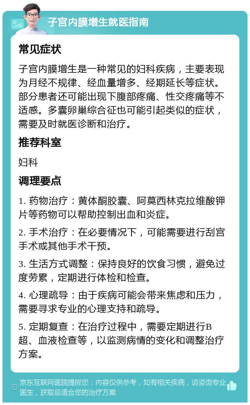 子宫内膜增生就医指南 常见症状 子宫内膜增生是一种常见的妇科疾病，主要表现为月经不规律、经血量增多、经期延长等症状。部分患者还可能出现下腹部疼痛、性交疼痛等不适感。多囊卵巢综合征也可能引起类似的症状，需要及时就医诊断和治疗。 推荐科室 妇科 调理要点 1. 药物治疗：黄体酮胶囊、阿莫西林克拉维酸钾片等药物可以帮助控制出血和炎症。 2. 手术治疗：在必要情况下，可能需要进行刮宫手术或其他手术干预。 3. 生活方式调整：保持良好的饮食习惯，避免过度劳累，定期进行体检和检查。 4. 心理疏导：由于疾病可能会带来焦虑和压力，需要寻求专业的心理支持和疏导。 5. 定期复查：在治疗过程中，需要定期进行B超、血液检查等，以监测病情的变化和调整治疗方案。